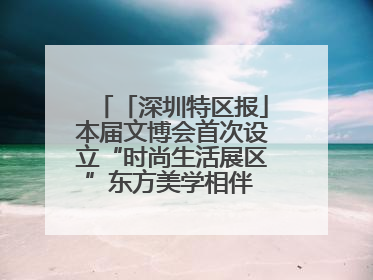 「深圳特区报」本届文博会首次设立“时尚生活展区”东方美学相伴 时尚生活呈现