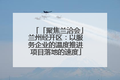 「聚焦兰洽会」兰州经开区：以服务企业的温度推进项目落地的速度