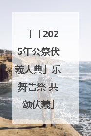 「2025年公祭伏羲大典」乐舞告祭 共颂伏羲