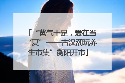 “爸气十足，爱在当‘夏’——古汉潮玩养生市集”衡阳开市