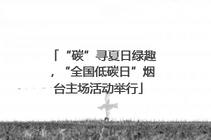 “碳”寻夏日绿趣，“全国低碳日”烟台主场活动举行
