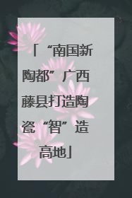 “南国新陶都”广西藤县打造陶瓷“智”造高地