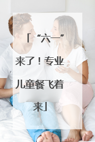 “六一”来了！专业儿童餐飞着来