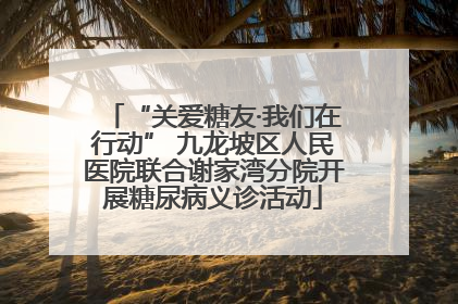 “关爱糖友·我们在行动” 九龙坡区人民医院联合谢家湾分院开展糖尿病义诊活动