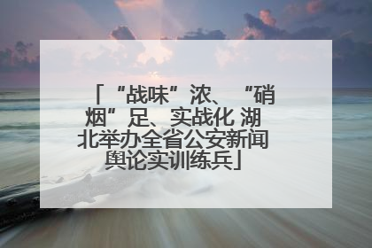 “战味”浓、“硝烟”足、实战化 湖北举办全省公安新闻舆论实训练兵