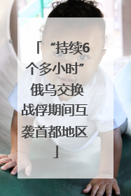 “持续6个多小时” 俄乌交换战俘期间互袭首都地区