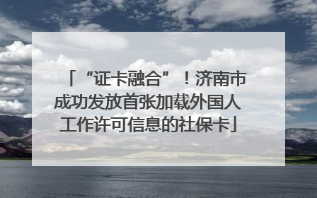 “证卡融合”！济南市成功发放首张加载外国人工作许可信息的社保卡