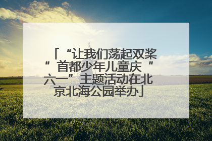 “让我们荡起双桨”首都少年儿童庆“六一”主题活动在北京北海公园举办