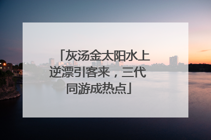 灰汤金太阳水上逆漂引客来，三代同游成热点