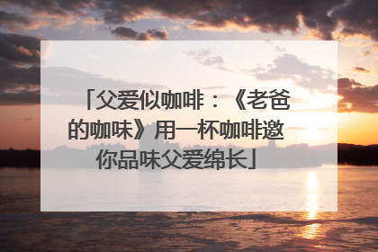 父爱似咖啡：《老爸的咖味》用一杯咖啡邀你品味父爱绵长