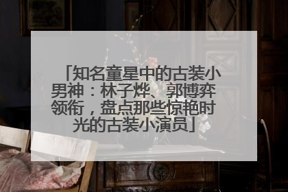知名童星中的古装小男神：林子烨、郭博弈领衔，盘点那些惊艳时光的古装小演员