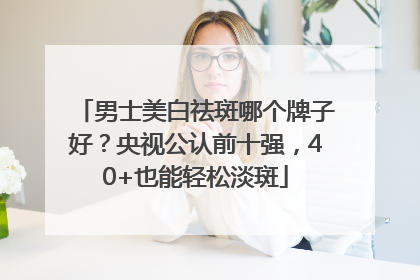 男士美白祛斑哪个牌子好？央视公认前十强，40+也能轻松淡斑