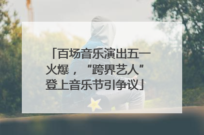 百场音乐演出五一火爆，“跨界艺人”登上音乐节引争议