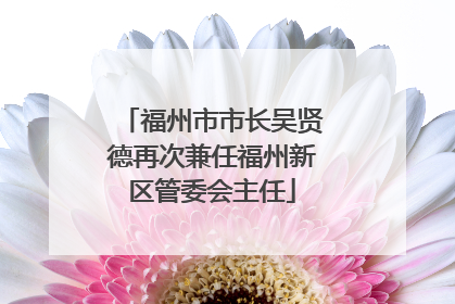 福州市市长吴贤德再次兼任福州新区管委会主任