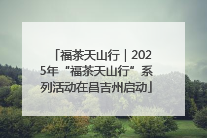福茶天山行｜2025年“福茶天山行”系列活动在昌吉州启动