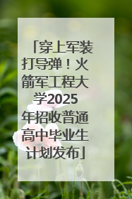 穿上军装打导弹！火箭军工程大学2025年招收普通高中毕业生计划发布