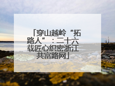 穿山越岭“拓路人”：二十六载匠心织密浙江共富路网