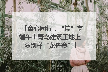 童心同行，“粽”享端午！青岛建筑工地上演别样“龙舟赛”