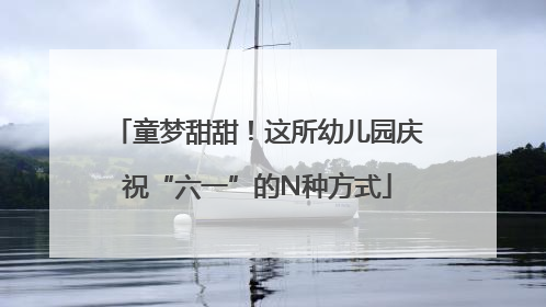 童梦甜甜！这所幼儿园庆祝“六一”的N种方式