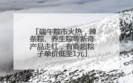 端午粽市火热，辣条粽、养生粽等新奇产品走红，有商超粽子单价低至1元