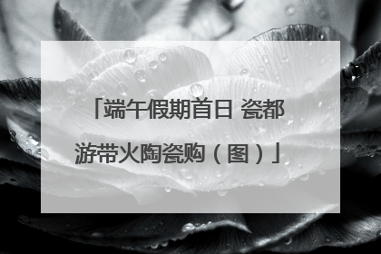 端午假期首日 瓷都游带火陶瓷购（图）