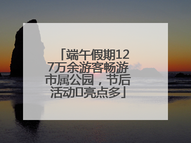 端午假期127万余游客畅游市属公园，节后活动﻿亮点多