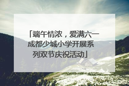端午情浓，爱满六一 成都少城小学开展系列双节庆祝活动