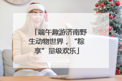 端午趣游济南野生动物世界，“粽享”量级欢乐