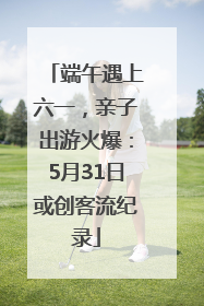 端午遇上六一，亲子出游火爆：5月31日或创客流纪录