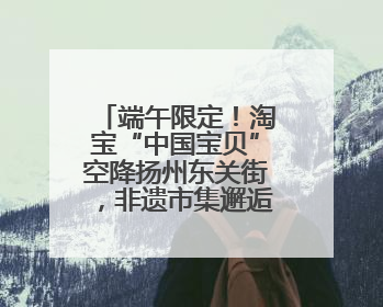 端午限定！淘宝“中国宝贝”空降扬州东关街，非遗市集邂逅千年匠心