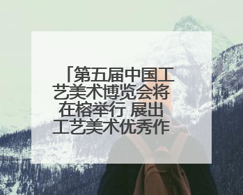 第五届中国工艺美术博览会将在榕举行 展出工艺美术优秀作品12万余件