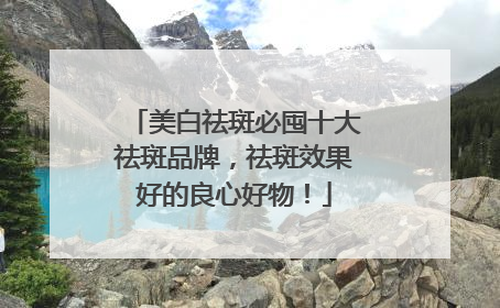 美白祛斑必囤十大祛斑品牌，祛斑效果好的良心好物！