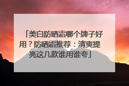 美白防晒霜哪个牌子好用？防晒霜推荐：清爽提亮这几款谁用谁夸