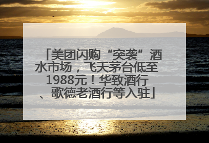 美团闪购“突袭”酒水市场，飞天茅台低至1988元！华致酒行、歌德老酒行等入驻