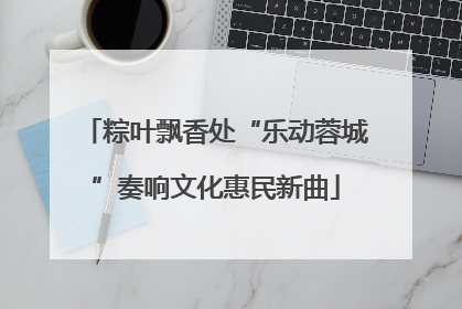 粽叶飘香处“乐动蓉城”奏响文化惠民新曲