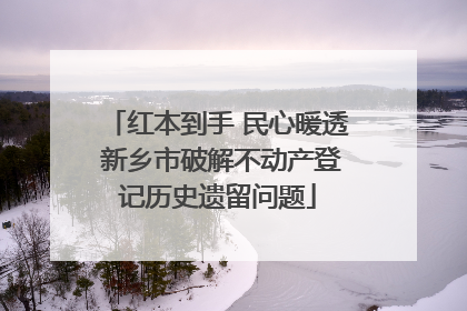 红本到手 民心暖透 新乡市破解不动产登记历史遗留问题