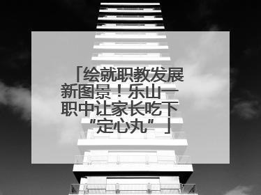 绘就职教发展新图景！乐山一职中让家长吃下“定心丸”