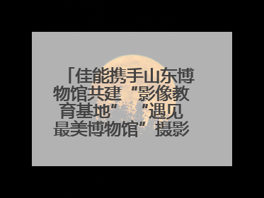 佳能携手山东博物馆共建“影像教育基地” “遇见最美博物馆”摄影大赛同步启幕