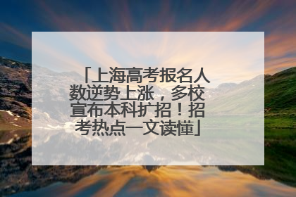 上海高考报名人数逆势上涨，多校宣布本科扩招！招考热点一文读懂