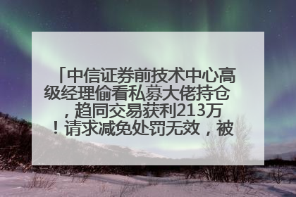 中信证券前技术中心高级经理偷看私募大佬持仓，趋同交易获利213万！请求减免处罚无效，被罚没426万