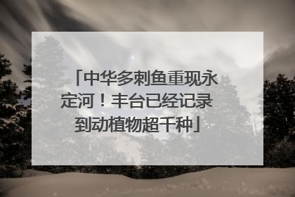 中华多刺鱼重现永定河！丰台已经记录到动植物超千种