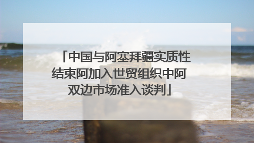 中国与阿塞拜疆实质性结束阿加入世贸组织中阿双边市场准入谈判