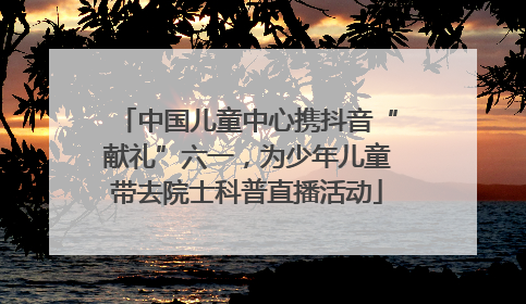 中国儿童中心携抖音“献礼”六一，为少年儿童带去院士科普直播活动