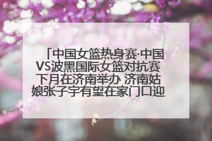 中国女篮热身赛·中国VS波黑国际女篮对抗赛下月在济南举办 济南姑娘张子宇有望在家门口迎来国家队首秀