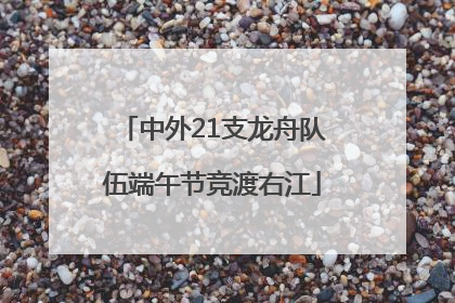 中外21支龙舟队伍端午节竞渡右江