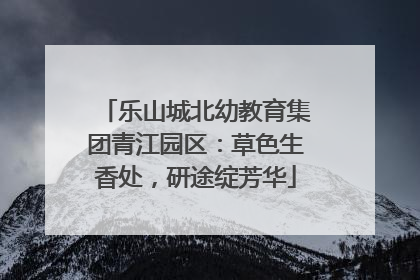 乐山城北幼教育集团青江园区：草色生香处，研途绽芳华