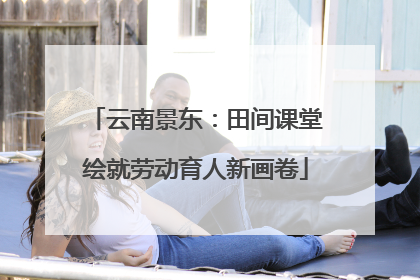 云南景东：田间课堂绘就劳动育人新画卷