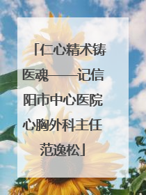 仁心精术铸医魂——记信阳市中心医院心胸外科主任范逸松