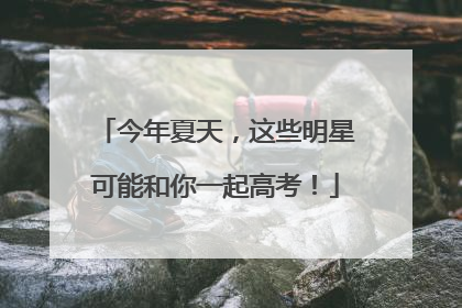今年夏天，这些明星可能和你一起高考！