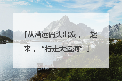 从漕运码头出发，一起来，“行走大运河”